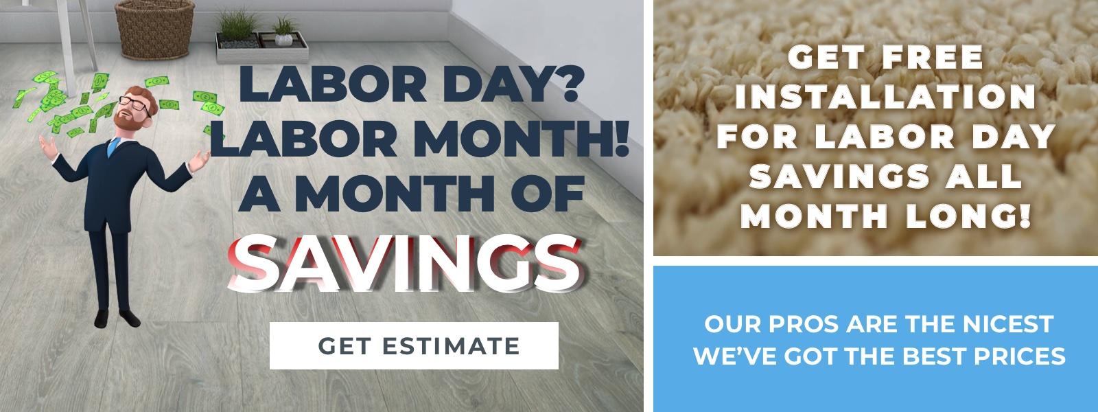 LABOR DAY?  LABOR MONTH! A MONTH OF  SAVINGS. Get Free Installation  for Labor Day Savings All Month Long! OUR PROS ARE THE NICEST WE’VE GOT THE BEST PRICES. Get Estimate