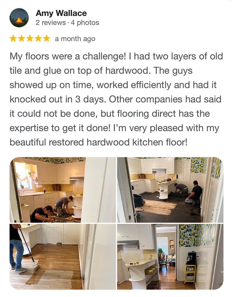 Amy- My floors were a challenge! I had two layers of old tile and glue on top of hardwood. The guys showed up on time, worked efficiently and had it knocked out in 3 days. Other companies had said it could not be done, but flooring direct has the expertise to get it done! I’m very pleased with my beautiful restored hardwood kitchen floor!