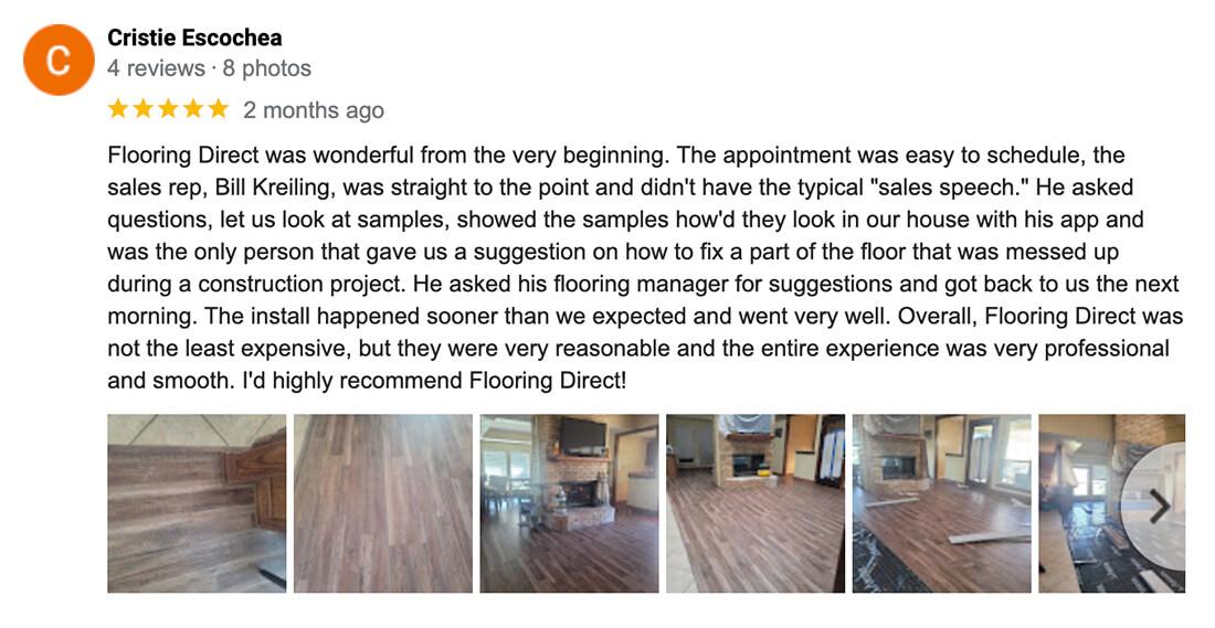 Cristie - Flooring Direct was wonderful from the very beginning. The appointment was easy to schedule, the sales rep, Bill Kreiling, was straight to the point and didn't have the typical "sales speech." He asked questions, let us look at samples, showed the samples how'd they look in our house with his app and was the only person that gave us a suggestion on how to fix a part of the floor that was messed up during a construction project. He asked his flooring manager for suggestions and got back to us the next morning. The install happened sooner than we expected and went very well. Overall, Flooring Direct was not the least expensive, but they were very reasonable and the entire experience was very professional and smooth. I'd highly recommend Flooring Direct!