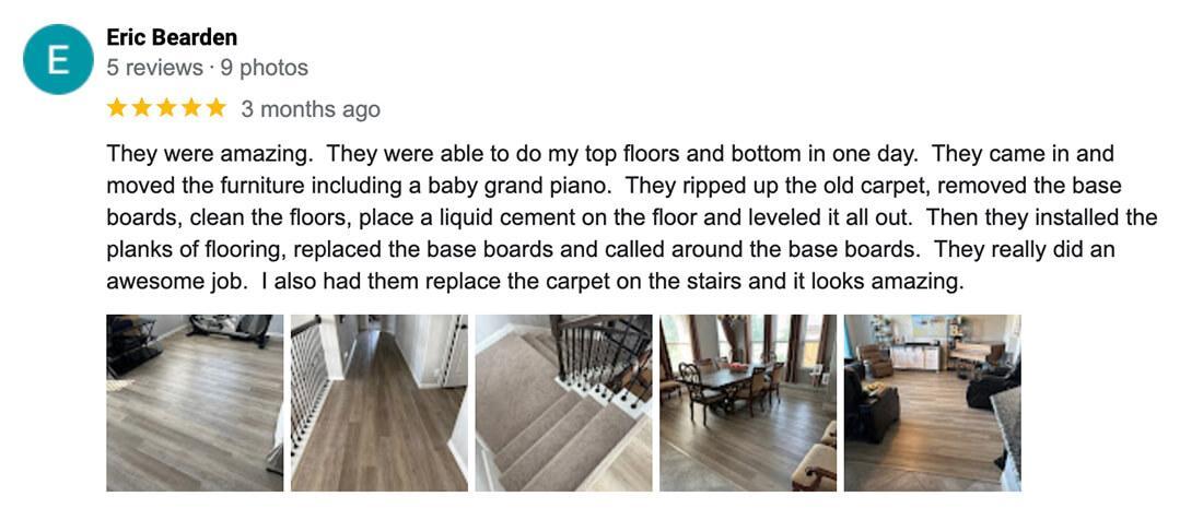 Eric-They were amazing. They were able to do my top floors and bottom in one day. They came in and moved the furniture including a baby grand piano. They ripped up the old carpet, removed the base boards, clean the floors, place a liquid cement on the floor and leveled it all out. Then they installed the planks of flooring, replaced the base boards and called around the base boards. They really did an awesome job. I also had them replace the carpet on the stairs and it looks amazing.
