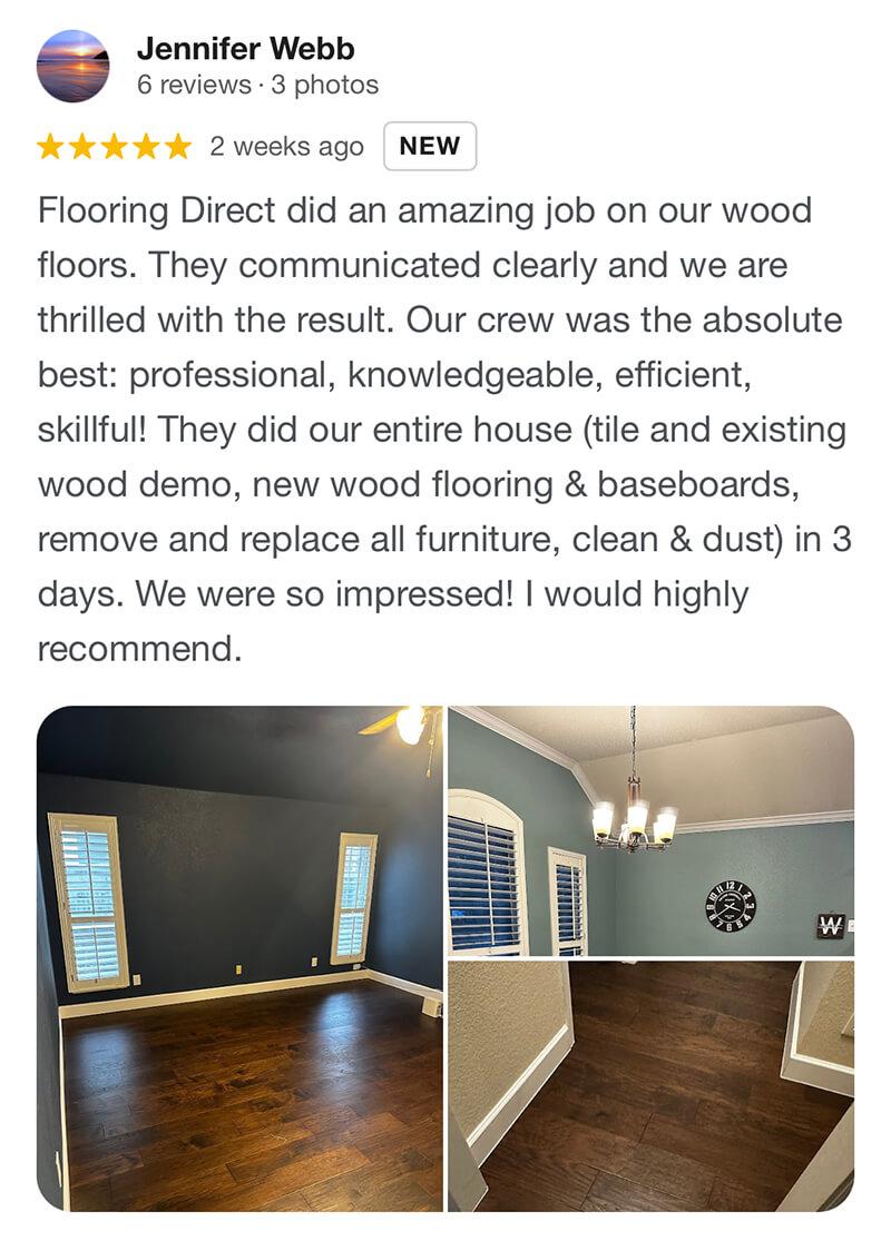Jennifer - Flooring Direct did an amazing job on our wood floors. They communicated clearly and we are thrilled with the result. Our crew was the absolute best: professional, knowledgeable, efficient, skillful! They did our entire house (tile and existing wood demo, new wood flooring & baseboards, remove and replace all furniture, clean & dust) in 3 days. We were so impressed! I would highly recommend.