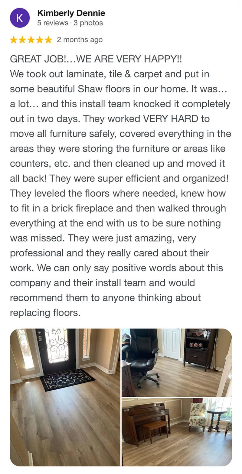 Kimberly-GREAT JOB!…WE ARE VERY HAPPY!! We took out laminate, tile & carpet and put in some beautiful Shaw floors in our home. It was… a lot… and this install team knocked it completely out in two days. They worked VERY HARD to move all furniture safely, covered everything in the areas they were storing the furniture or areas like counters, etc. and then cleaned up and moved it all back! They were super efficient and organized! They leveled the floors where needed, knew how to fit in a brick fireplace and then walked through everything at the end with us to be sure nothing was missed. They were just amazing, very professional and they really cared about their work. We can only say positive words about this company and their install team and would recommend them to anyone thinking about replacing floors.